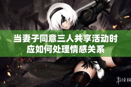 当妻子同意三人共享活动时应如何处理情感关系