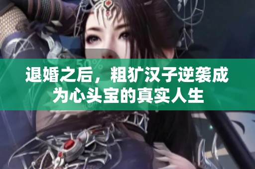 退婚之后，粗犷汉子逆袭成为心头宝的真实人生