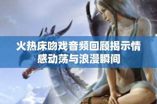 火热床吻戏音频回顾揭示情感动荡与浪漫瞬间