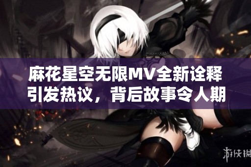 麻花星空无限MV全新诠释引发热议，背后故事令人期待