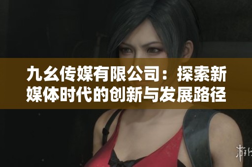 九幺传媒有限公司：探索新媒体时代的创新与发展路径
