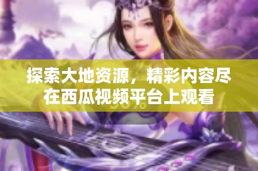 探索大地资源，精彩内容尽在西瓜视频平台上观看