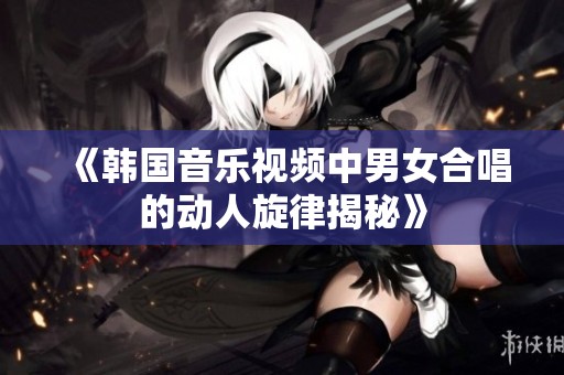 《韩国音乐视频中男女合唱的动人旋律揭秘》
