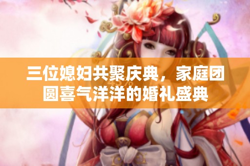 三位媳妇共聚庆典，家庭团圆喜气洋洋的婚礼盛典
