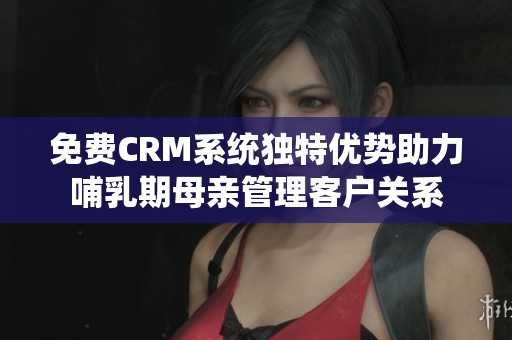 免费CRM系统独特优势助力哺乳期母亲管理客户关系