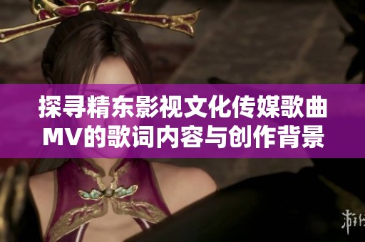 探寻精东影视文化传媒歌曲MV的歌词内容与创作背景