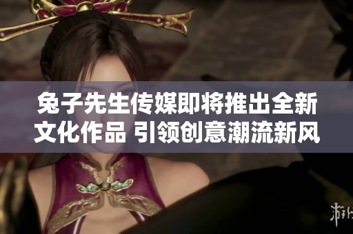兔子先生传媒即将推出全新文化作品 引领创意潮流新风尚