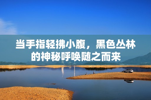 当手指轻拂小腹，黑色丛林的神秘呼唤随之而来