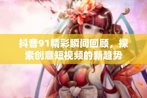 抖音91精彩瞬间回顾，探索创意短视频的新趋势