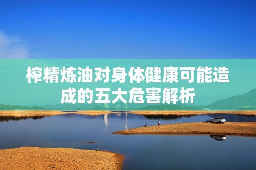 榨精炼油对身体健康可能造成的五大危害解析