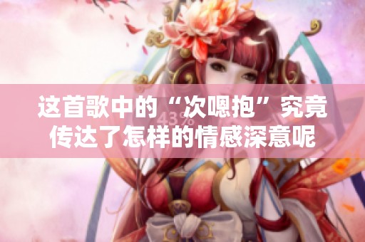 这首歌中的“次嗯抱”究竟传达了怎样的情感深意呢