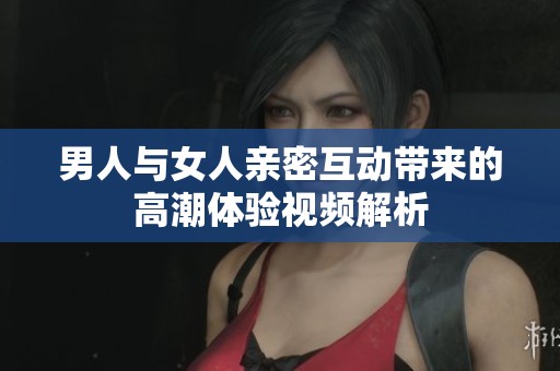 男人与女人亲密互动带来的高潮体验视频解析