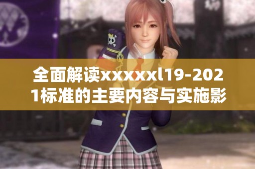 全面解读xxxxxl19-2021标准的主要内容与实施影响