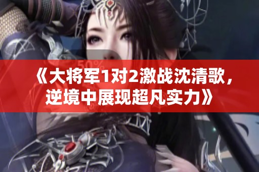 《大将军1对2激战沈清歌，逆境中展现超凡实力》