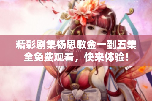 精彩剧集杨思敏金一到五集全免费观看，快来体验！