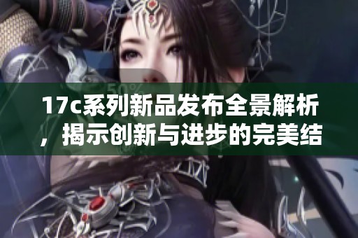 17c系列新品发布全景解析，揭示创新与进步的完美结合