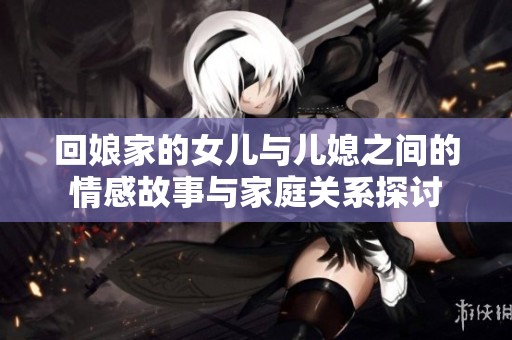 回娘家的女儿与儿媳之间的情感故事与家庭关系探讨