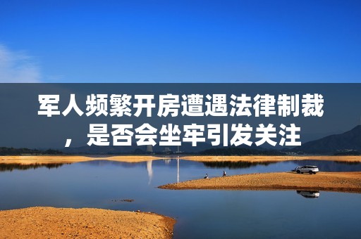 军人频繁开房遭遇法律制裁，是否会坐牢引发关注