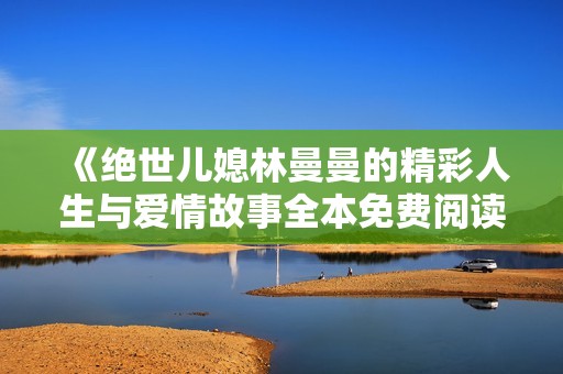 《绝世儿媳林曼曼的精彩人生与爱情故事全本免费阅读》