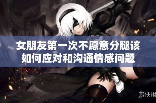 女朋友第一次不愿意分腿该如何应对和沟通情感问题