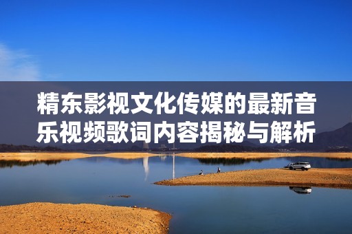 精东影视文化传媒的最新音乐视频歌词内容揭秘与解析
