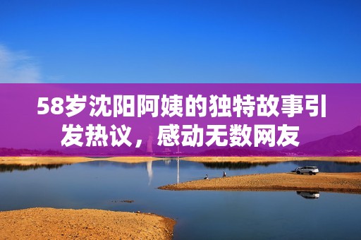 58岁沈阳阿姨的独特故事引发热议，感动无数网友