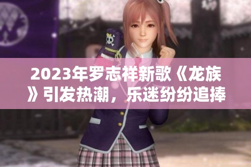 2023年罗志祥新歌《龙族》引发热潮，乐迷纷纷追捧