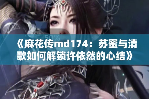 《麻花传md174：苏蜜与清歌如何解锁许依然的心结》