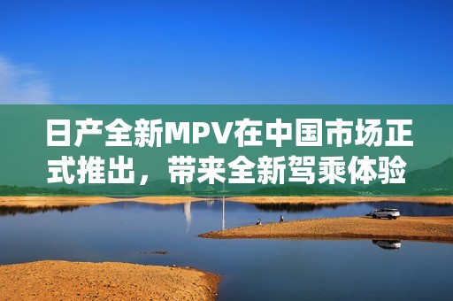 日产全新MPV在中国市场正式推出，带来全新驾乘体验