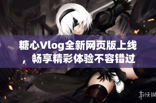 糖心Vlog全新网页版上线，畅享精彩体验不容错过