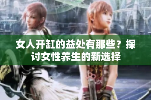 女人开缸的益处有那些？探讨女性养生的新选择