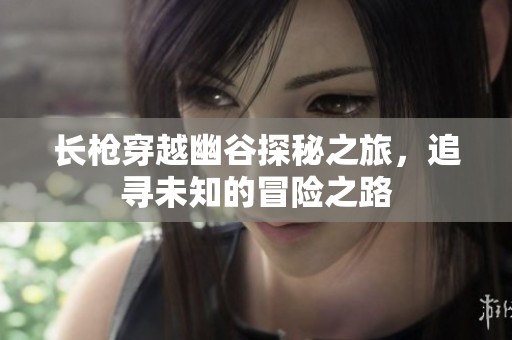 长枪穿越幽谷探秘之旅，追寻未知的冒险之路
