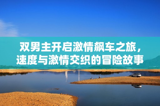 双男主开启激情飙车之旅，速度与激情交织的冒险故事