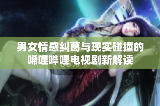 男女情感纠葛与现实碰撞的唏哩哔哩电视剧新解读