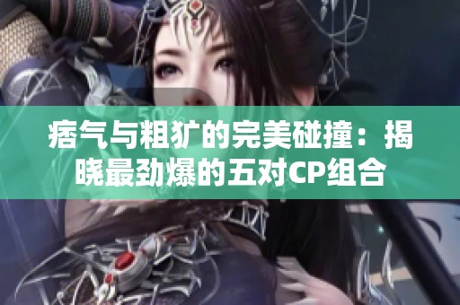 痞气与粗犷的完美碰撞：揭晓最劲爆的五对CP组合