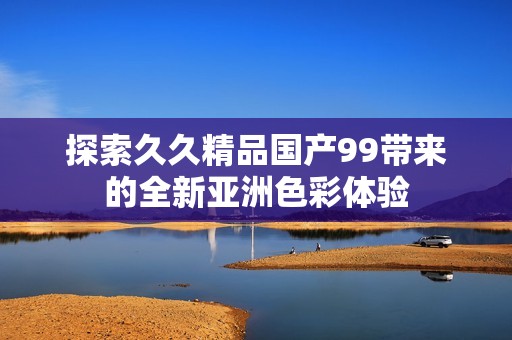 探索久久精品国产99带来的全新亚洲色彩体验
