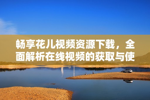 畅享花儿视频资源下载，全面解析在线视频的获取与使用方法