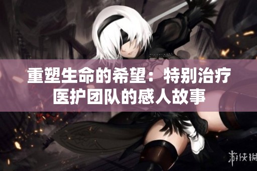 重塑生命的希望：特别治疗医护团队的感人故事