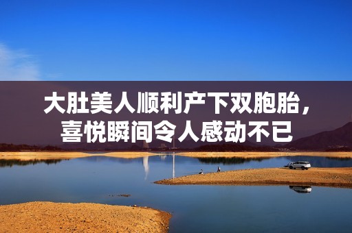 大肚美人顺利产下双胞胎，喜悦瞬间令人感动不已