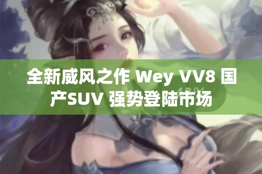 全新威风之作 Wey VV8 国产SUV 强势登陆市场