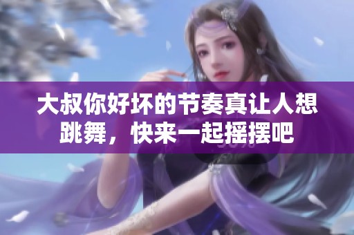 大叔你好坏的节奏真让人想跳舞，快来一起摇摆吧