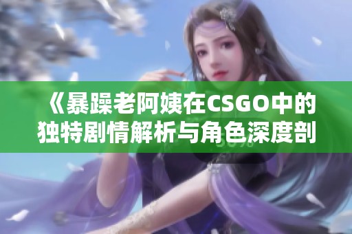 《暴躁老阿姨在CSGO中的独特剧情解析与角色深度剖析》