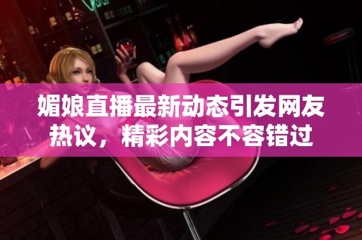 媚娘直播最新动态引发网友热议，精彩内容不容错过