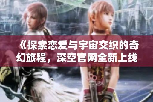 《探索恋爱与宇宙交织的奇幻旅程，深空官网全新上线》