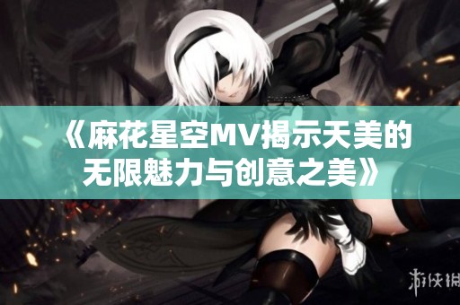 《麻花星空MV揭示天美的无限魅力与创意之美》