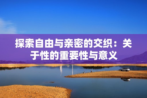 探索自由与亲密的交织：关于性的重要性与意义
