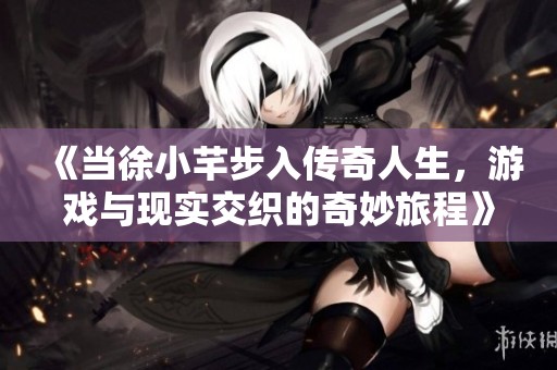 《当徐小芊步入传奇人生，游戏与现实交织的奇妙旅程》
