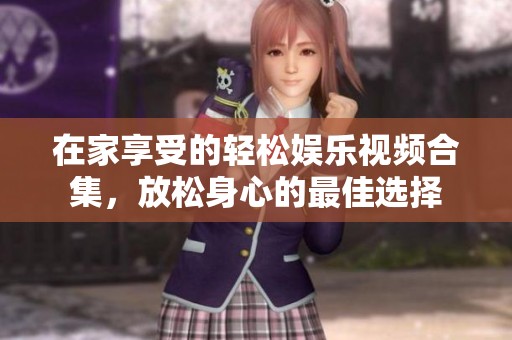 在家享受的轻松娱乐视频合集，放松身心的最佳选择
