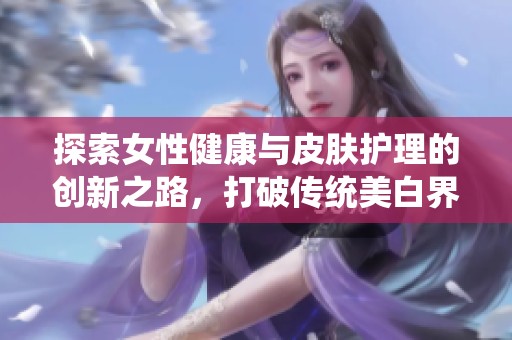 探索女性健康与皮肤护理的创新之路，打破传统美白界限