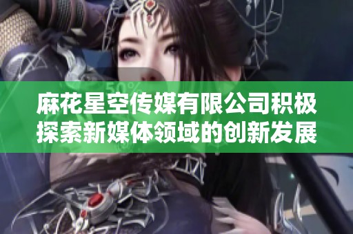 麻花星空传媒有限公司积极探索新媒体领域的创新发展之路